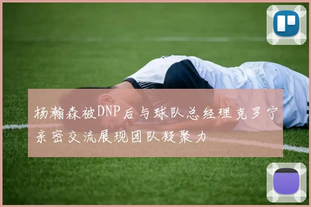 杨瀚森被DNP后与球队总经理克罗宁亲密交流展现团队凝聚力