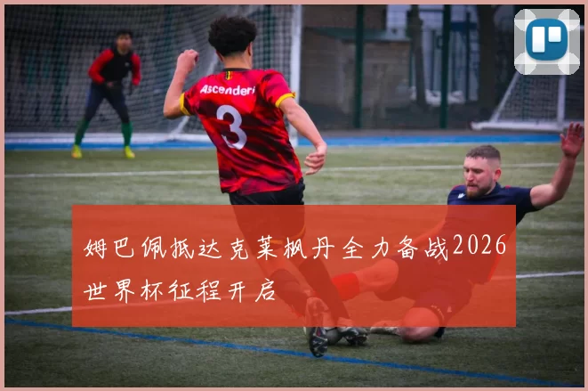 姆巴佩抵达克莱枫丹全力备战2026世界杯征程开启