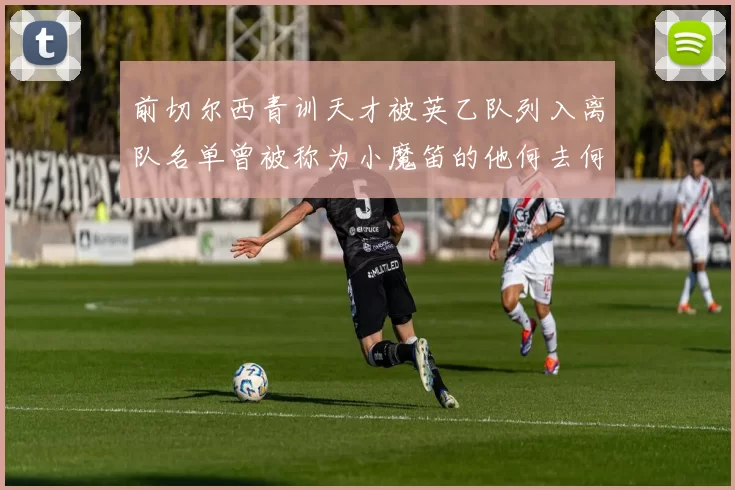 前切尔西青训天才被英乙队列入离队名单曾被称为小魔笛的他何去何从