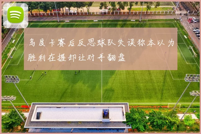 乌度卡赛后反思球队失误称本以为胜利在握却让对手翻盘