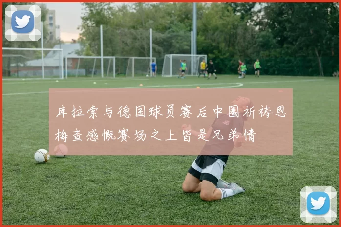库拉索与德国球员赛后中圈祈祷恩梅查感慨赛场之上皆是兄弟情