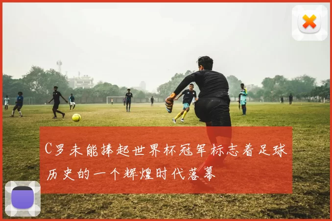 C罗未能捧起世界杯冠军标志着足球历史的一个辉煌时代落幕