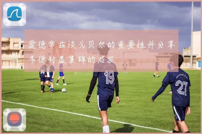 爱德华兹谈戈贝尔的重要性并分享韦德封盖集锦的启发