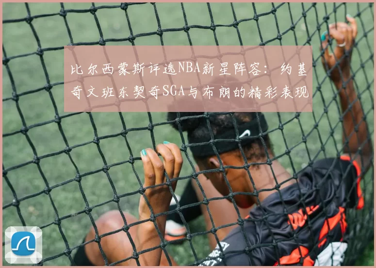 比尔西蒙斯评选NBA新星阵容：约基奇文班东契奇SGA与布朗的精彩表现