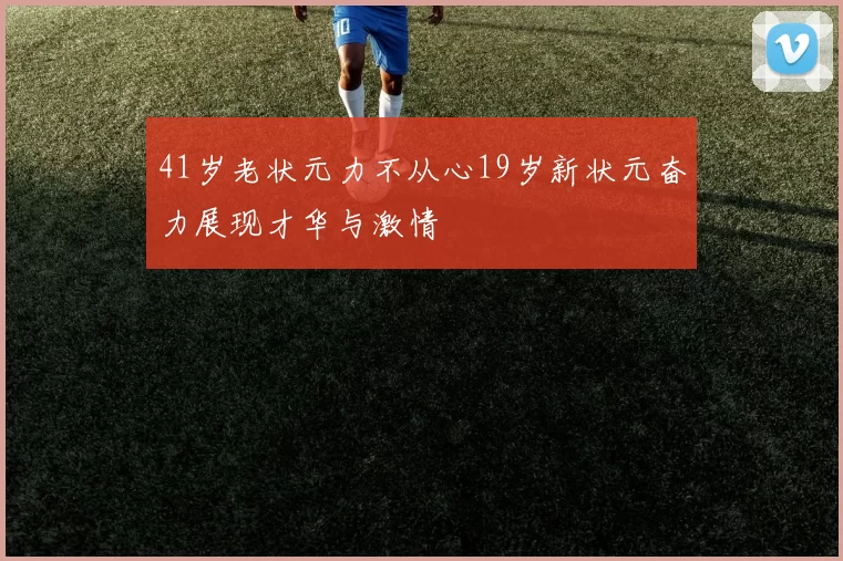 41岁老状元力不从心19岁新状元奋力展现才华与激情