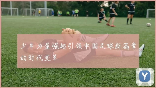 少年力量崛起引领中国足球新篇章的时代变革