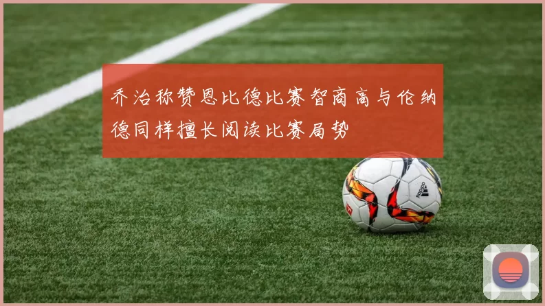 乔治称赞恩比德比赛智商高与伦纳德同样擅长阅读比赛局势