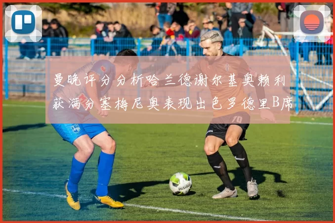 曼晚评分分析哈兰德谢尔基奥赖利获满分塞梅尼奥表现出色罗德里B席评分7分