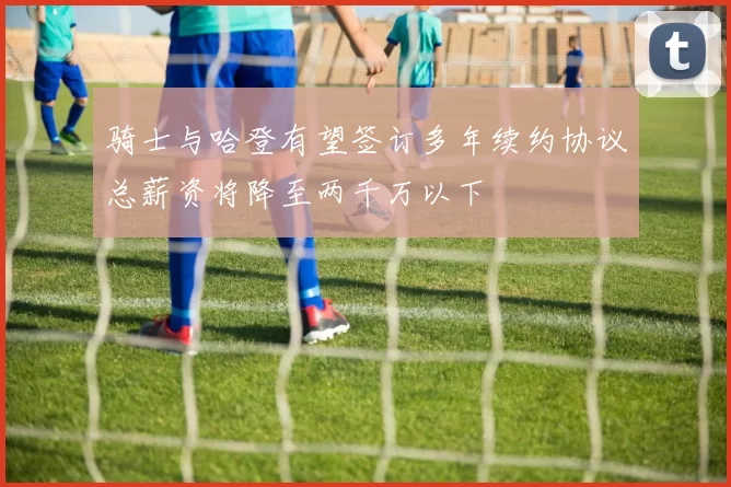 骑士与哈登有望签订多年续约协议总薪资将降至两千万以下
