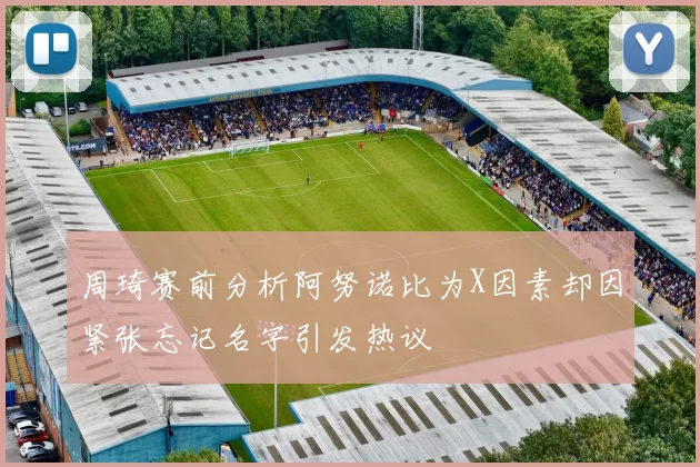 周琦赛前分析阿努诺比为X因素却因紧张忘记名字引发热议