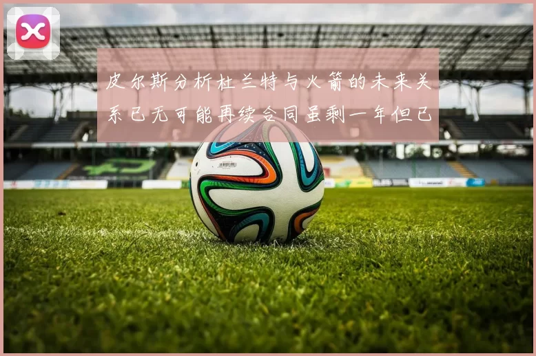 皮尔斯分析杜兰特与火箭的未来关系已无可能再续合同虽剩一年但已破裂
