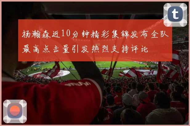 杨瀚森近10分钟精彩集锦发布全队最高点击量引发热烈支持评论