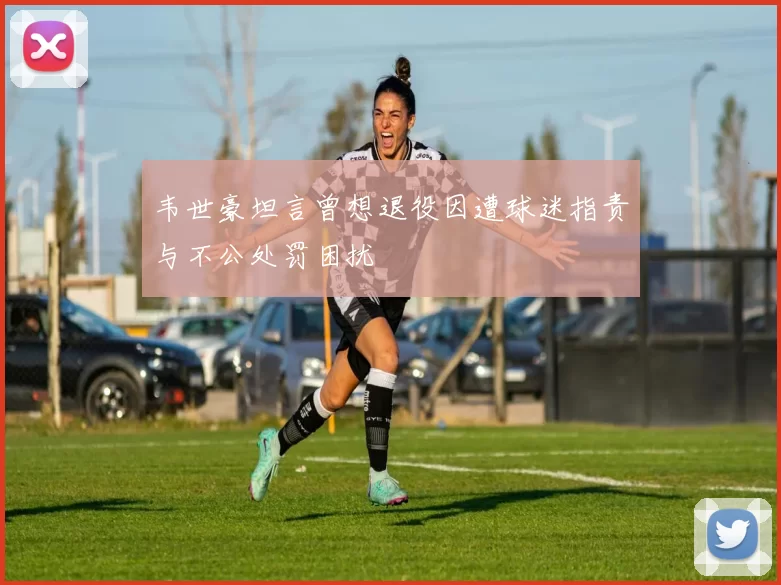 韦世豪坦言曾想退役因遭球迷指责与不公处罚困扰