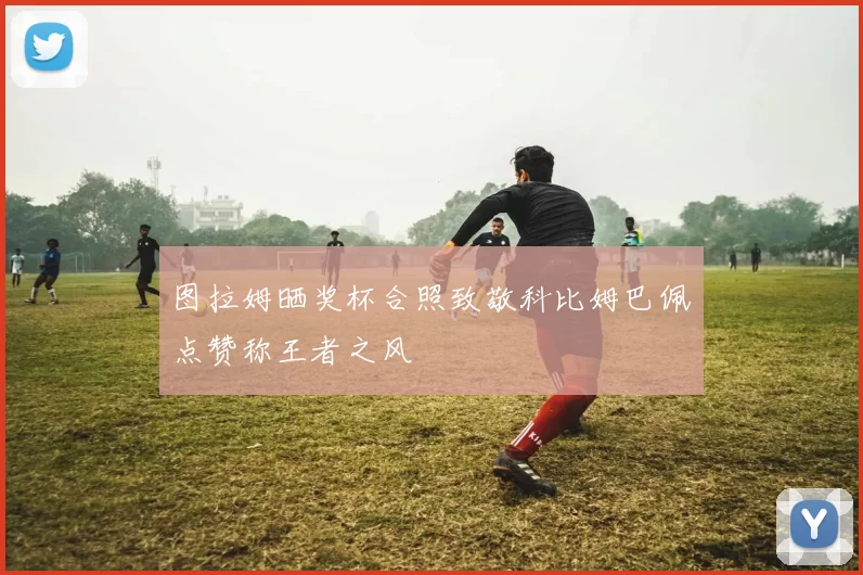 图拉姆晒奖杯合照致敬科比姆巴佩点赞称王者之风
