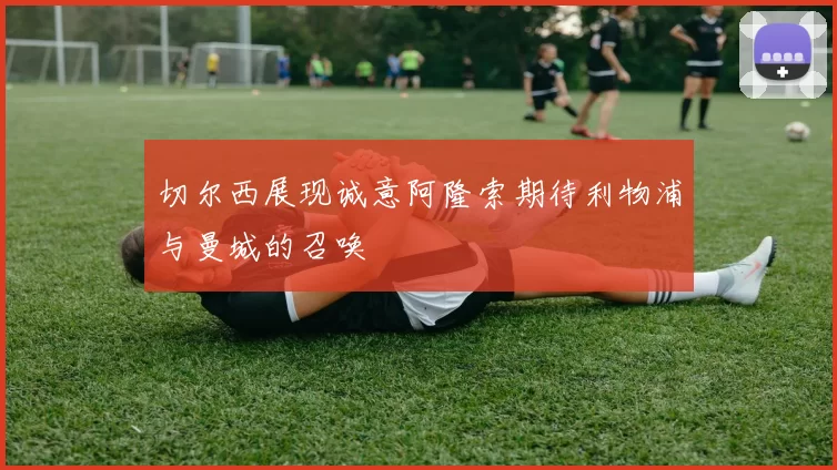 切尔西展现诚意阿隆索期待利物浦与曼城的召唤
