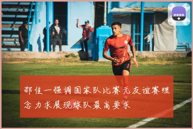 邵佳一强调国家队比赛无友谊赛理念力求展现球队最高要求